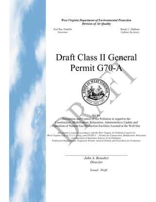 West Virginia Department of Environmental Protection
                              Division of Air Quality
       Earl Ray Tomblin                                                     Randy C. Huffman
           Governor                                                         Cabinet Secretary




         Draft Class II General
            Permit G70-A



                                    for the
             Prevention and Control of Air Pollution in regard to the
       Construction, Modification, Relocation, Administrative Update and
      Operation of Natural Gas Production Facilities Located at the Well Site

           This permit is issued in accordance with the West Virginia Air Pollution Control Act
(West Virginia Code §§ 22-5-1 et seq.) and 45CSR13 — Permits for Construction, Modification, Relocation
                           and Operation of Stationary Sources of Air Pollutants,
     Notification Requirements, Temporary Permits, General Permits and Procedures for Evaluation.




                  _________________________________________
                                      John A. Benedict
                                         Director

                                             Issued: Draft
 