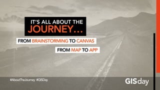 IT’S ALL ABOUT THE
JOURNEY…
FROM BRAINSTORMING TO CANVAS
#AboutTheJourney #GISDay
FROM MAP TO APP
 