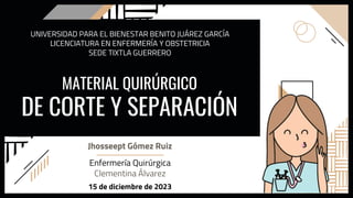 MATERIAL QUIRÚRGICO
DE CORTE Y SEPARACIÓN
Jhosseept Gómez Ruiz
UNIVERSIDAD PARA EL BIENESTAR BENITO JUÁREZ GARCÍA
LICENCIATURA EN ENFERMERÍA Y OBSTETRICIA
SEDE TIXTLA GUERRERO
Enfermería Quirúrgica
Clementina Álvarez
15 de diciembre de 2023
 