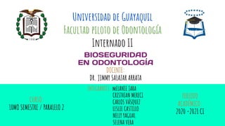 Universidad de Guayaquil
Facultad piloto de Odontología
Internado II
BIOSEGURIDAD
EN ODONTOLOGÍA
DOCENTE:
DR. JIMMY SALAZAR ARRATA
INTEGRANTES: mELANIE JARA
V CRISTHIAN MERECI
V CARLOS VÁSQUEZ
V LESLIE CASTILLO
NELLY YAGUAL
SELENA VERA
PERIODO
ACADÉMICO:
2020 -2021 CI
CURSO:
10MO SEMESTRE / PARALELO 2
 