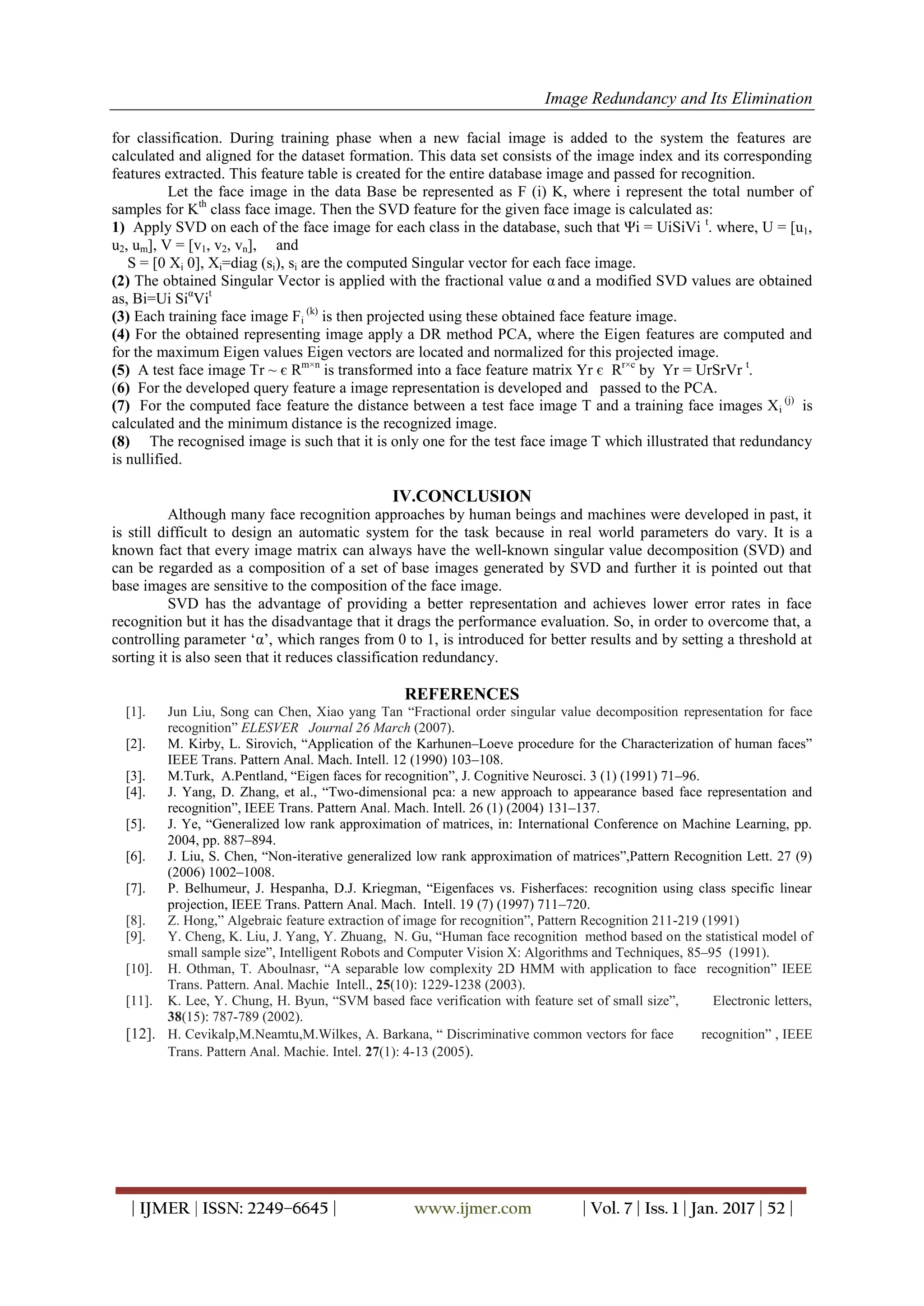 Image Redundancy and Its Elimination
| IJMER | ISSN: 2249–6645 | www.ijmer.com | Vol. 7 | Iss. 1 | Jan. 2017 | 52 |
for classification. During training phase when a new facial image is added to the system the features are
calculated and aligned for the dataset formation. This data set consists of the image index and its corresponding
features extracted. This feature table is created for the entire database image and passed for recognition.
Let the face image in the data Base be represented as F (i) K, where i represent the total number of
samples for Kth
class face image. Then the SVD feature for the given face image is calculated as:
1) Apply SVD on each of the face image for each class in the database, such that Ψi = UiSiVi t
. where, U = [u1,
u2, um], V = [v1, v2, vn], and
S = [0 Xi 0], Xi=diag (si), si are the computed Singular vector for each face image.
(2) The obtained Singular Vector is applied with the fractional value α and a modified SVD values are obtained
as, Bi=Ui Siα
Vit
(3) Each training face image Fi
(k)
is then projected using these obtained face feature image.
(4) For the obtained representing image apply a DR method PCA, where the Eigen features are computed and
for the maximum Eigen values Eigen vectors are located and normalized for this projected image.
(5) A test face image Tr ~ є Rm×n
is transformed into a face feature matrix Yr є Rr×c
by Yr = UrSrVr t
.
(6) For the developed query feature a image representation is developed and passed to the PCA.
(7) For the computed face feature the distance between a test face image T and a training face images Xi
(j)
is
calculated and the minimum distance is the recognized image.
(8) The recognised image is such that it is only one for the test face image T which illustrated that redundancy
is nullified.
IV.CONCLUSION
Although many face recognition approaches by human beings and machines were developed in past, it
is still difficult to design an automatic system for the task because in real world parameters do vary. It is a
known fact that every image matrix can always have the well-known singular value decomposition (SVD) and
can be regarded as a composition of a set of base images generated by SVD and further it is pointed out that
base images are sensitive to the composition of the face image.
SVD has the advantage of providing a better representation and achieves lower error rates in face
recognition but it has the disadvantage that it drags the performance evaluation. So, in order to overcome that, a
controlling parameter „α‟, which ranges from 0 to 1, is introduced for better results and by setting a threshold at
sorting it is also seen that it reduces classification redundancy.
REFERENCES
[1]. Jun Liu, Song can Chen, Xiao yang Tan “Fractional order singular value decomposition representation for face
recognition” ELESVER Journal 26 March (2007).
[2]. M. Kirby, L. Sirovich, “Application of the Karhunen–Loeve procedure for the Characterization of human faces”
IEEE Trans. Pattern Anal. Mach. Intell. 12 (1990) 103–108.
[3]. M.Turk, A.Pentland, “Eigen faces for recognition”, J. Cognitive Neurosci. 3 (1) (1991) 71–96.
[4]. J. Yang, D. Zhang, et al., “Two-dimensional pca: a new approach to appearance based face representation and
recognition”, IEEE Trans. Pattern Anal. Mach. Intell. 26 (1) (2004) 131–137.
[5]. J. Ye, “Generalized low rank approximation of matrices, in: International Conference on Machine Learning, pp.
2004, pp. 887–894.
[6]. J. Liu, S. Chen, “Non-iterative generalized low rank approximation of matrices”,Pattern Recognition Lett. 27 (9)
(2006) 1002–1008.
[7]. P. Belhumeur, J. Hespanha, D.J. Kriegman, “Eigenfaces vs. Fisherfaces: recognition using class specific linear
projection, IEEE Trans. Pattern Anal. Mach. Intell. 19 (7) (1997) 711–720.
[8]. Z. Hong,” Algebraic feature extraction of image for recognition”, Pattern Recognition 211-219 (1991)
[9]. Y. Cheng, K. Liu, J. Yang, Y. Zhuang, N. Gu, “Human face recognition method based on the statistical model of
small sample size”, Intelligent Robots and Computer Vision X: Algorithms and Techniques, 85–95 (1991).
[10]. H. Othman, T. Aboulnasr, “A separable low complexity 2D HMM with application to face recognition” IEEE
Trans. Pattern. Anal. Machie Intell., 25(10): 1229-1238 (2003).
[11]. K. Lee, Y. Chung, H. Byun, “SVM based face verification with feature set of small size”, Electronic letters,
38(15): 787-789 (2002).
[12]. H. Cevikalp,M.Neamtu,M.Wilkes, A. Barkana, “ Discriminative common vectors for face recognition” , IEEE
Trans. Pattern Anal. Machie. Intel. 27(1): 4-13 (2005).
 