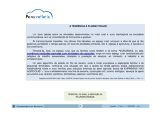 GeografiaGeografiaGeografiaGeografia ---- 6.º6.º6.º6.º Ano / 2.º BIMESTREAno / 2.º BIMESTREAno / 2.º BIMESTREAno / 2.º BIMESTRE ---- 2014201420142014
A TENDÊNCIA À PLURIATIVIDADE
Um novo debate sobre as atividades desenvolvidas no meio rural e suas implicações na sociedade
contemporânea vem se consolidando de forma lenta e gradual.
As transformações impostas, nas últimas três décadas, ao espaço rural, reforçam a ideia de que já não
podemos considerar o campo apenas um local de atividades primárias, isto é, ligadas à agricultura, à pecuária e
ao extrativismo.
Percebe-se, hoje, no espaço rural, que as famílias rurais tendem a se tornar PLURIATIVAS, ou seja,
combinam atividades agrícolas com atividades não agrícolas: surge um novo espaço rural, caracterizado por
relações de trabalho assalariadas, atreladas à prestação de serviços, ao comércio, à indústria e ao
entretenimento.
No caso específico do estado do Rio de Janeiro, onde é muito expressiva a exploração familiar e de
pequenas dimensões, verifica-se uma situação em que a queda da renda agrícola acaba redirecionando
trabalhadores rurais e suas famílias para soluções externas ao setor agrícola: busca de EMPREGOS NÃO
AGRÍCOLAS – lazer e entretenimento nos fins de semana, construção civil, turismo ecológico, serviços de apoio
ao turismo e ao veraneio (porteiros, domésticas, caseiros, cozinheiros etc).
Adaptado de SANTANA, Fábio Tadeu; DUARTE, Ronaldo Goulart. Rio de Janeiro: Estado e Metrópole. São Paulo: Editora do Brasil, 2009. p. 116 e 117.
Sublinhe, no texto, a definição de
PLURIATIVIDADE.
14
 