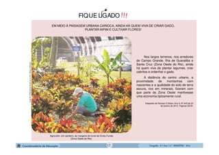 GeografiaGeografiaGeografiaGeografia ---- 6.º6.º6.º6.º Ano / 2.º BIMESTREAno / 2.º BIMESTREAno / 2.º BIMESTREAno / 2.º BIMESTRE ---- 2014201420142014
!!!FIQUE LIGADO
EM MEIO À PAISAGEM URBANA CARIOCA, AINDA HÁ QUEM VIVA DE CRIAR GADO,
PLANTAR AIPIM E CULTIVAR FLORES!RevistaOGlobo.Ano9,Nº443de20dejaneirode2013.
Agricultor, em canteiro, às margens do túnel da Grota Funda
(Zona Oeste do Rio).
Nos largos terrenos, nos arredores
de Campo Grande, Ilha de Guaratiba e
Santa Cruz (Zona Oeste do Rio), ainda
há quem viva de plantar legumes, criar
cabritos e ordenhar o gado.
A distância do centro urbano, a
proximidade de montanhas com
nascentes e a qualidade do solo de terra
escura, rico em minerais, fizeram com
que parte da Zona Oeste mantivesse
uma economia tipicamente rural.
Adaptado de Revista O Globo. Ano 9, Nº 443 de 20
de janeiro de 2013. Páginas 28-29.
17
 