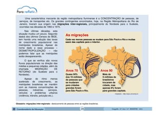 GeografiaGeografiaGeografiaGeografia ---- 6.º6.º6.º6.º Ano / 2.º BIMESTREAno / 2.º BIMESTREAno / 2.º BIMESTREAno / 2.º BIMESTRE ---- 2014201420142014
Nas últimas décadas, esta
situação mudou um pouco. Segundo
dados dos últimos Censos do IBGE,
tem havido uma redução das taxas
de crescimento populacional nas
metrópoles brasileiras. Apesar do
nome dado a esse processo –
DESMETROPOLIZAÇÃO – não
podemos falar que as metrópoles
estão desaparecendo.
O que se verifica são novos
fluxos populacionais na direção das
médias e pequenas cidades, além da
chamada MIGRAÇÃO DE
RETORNO (do Sudeste para o
Nordeste).
Apesar do ritmo menos
acelerado de crescimento, as
metrópoles brasileiras se mantêm
com as maiores concentrações de
pessoas, indústrias, serviços,
veículos e problemas urbanos
(violência, trânsito, poluição etc.).
Uma característica marcante da região metropolitana fluminense é a CONCENTRAÇÃO de pessoas, de
serviços, de transportes etc. Os grandes contingentes encontrados, hoje, na Região Metropolitana do Rio de
Janeiro, tiveram sua origem nas migrações inter-regionais, principalmente do Nordeste para o Sudeste,
ocorridas nas décadas de 1960 e 1970.
Adaptado - http:/nepo.unicamp.br
Glossário: migrações inter-regionais - deslocamento de pessoas entre as regiões brasileiras.
24
 