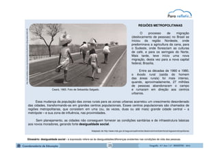 GeografiaGeografiaGeografiaGeografia ---- 6.º6.º6.º6.º Ano / 2.º BIMESTREAno / 2.º BIMESTREAno / 2.º BIMESTREAno / 2.º BIMESTRE ---- 2014201420142014
REGIÕES METROPOLITANAS
O processo de migração
(deslocamento de pessoas) no Brasil se
iniciou da região Nordeste, onde
predominava a agricultura da cana, para
o Sudeste, onde floresciam as culturas
de café, e para os seringais do Norte.
Mais tarde, teve início uma nova
migração, desta vez para a nova capital
federal, Brasília.
Entre as décadas de 1960 e 1980,
o êxodo rural (saída do homem
das áreas rurais) foi mais intenso,
quando, aproximadamente, 27 milhões
de pessoas abandonaram o campo
e rumaram em direção aos centros
urbanos.
http://www.landless-voices.org/vieira/archive-04.phtml?sc=3&ng=p&se=0&th=55
Ceará, 1983. Foto de Sebastião Salgado.
Essa mudança da população das zonas rurais para as zonas urbanas acarretou um crescimento desordenado
das cidades, transformando-as em grandes centros populacionais. Esses centros populacionais são chamados de
regiões metropolitanas, que consistem em uma (ou, às vezes, duas ou até mais) grande cidade central – a
metrópole – e sua zona de influência, nas proximidades.
Sem planejamento, as cidades não conseguem fornecer as condições sanitárias e de infraestrutura básicas
aos novos moradores, gerando forte desigualdade social.
Adaptado de http://www.mds.gov.br/segurancaalimentar/desenvolvimentoterritorial/regioesmetropolitanas
Glossário: desigualdade social - a expressão refere-se às desigualdades/diferenças existentes nas condições de vida das pessoas.
25
 