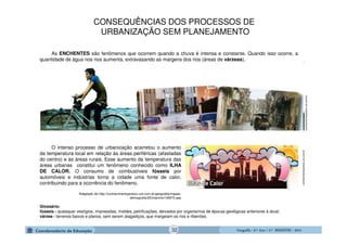 GeografiaGeografiaGeografiaGeografia ---- 6.º6.º6.º6.º Ano / 2.º BIMESTREAno / 2.º BIMESTREAno / 2.º BIMESTREAno / 2.º BIMESTRE ---- 2014201420142014
As ENCHENTES são fenômenos que ocorrem quando a chuva é intensa e constante. Quando isso ocorre, a
quantidade de água nos rios aumenta, extravasando as margens dos rios (áreas de várzeas).
conhecimentopratico.uol.com.br
O intenso processo de urbanização acarretou o aumento
da temperatura local em relação às áreas periféricas (afastadas
do centro) e às áreas rurais. Esse aumento da temperatura das
áreas urbanas constitui um fenômeno conhecido como ILHA
DE CALOR. O consumo de combustíveis fósseis por
automóveis e indústrias torna a cidade uma fonte de calor,
contribuindo para a ocorrência do fenômeno.
Adaptado de http://conhecimentopratico.uol.com.br/geografia/mapas-
demografia/25/imprime134975.asp
conhecimentopratico.uol.com.br
Glossário:
fósseis - quaisquer vestígios, impressões, moldes, petrificações, deixados por organismos de épocas geológicas anteriores à atual;
várzea - terrenos baixos e planos, sem serem alagadiços, que margeiam os rios e ribeirões.
CONSEQUÊNCIAS DOS PROCESSOS DE
URBANIZAÇÃO SEM PLANEJAMENTO
32
 