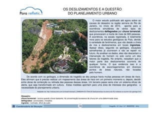 GeografiaGeografiaGeografiaGeografia ---- 6.º6.º6.º6.º Ano / 2.º BIMESTREAno / 2.º BIMESTREAno / 2.º BIMESTREAno / 2.º BIMESTRE ---- 2014201420142014
De acordo com os geólogos, a dimensão da tragédia se deu porque havia muitas pessoas em áreas de risco.
Eles afirmam que é preciso realizar um mapeamento das áreas de risco em um primeiro momento e, depois, decidir
entre obras de contenção ou retirada das pessoas dessas áreas. Um terceiro passo seria criar um sistema eficaz de
alerta, que seja transformado em cultura. Estas medidas apontam para uma área de interesse dos geógrafos: a
necessidade do planejamento urbano.
Adaptado de: http://noticias.terra.com.br/brasil/noticias/0,,OI4963444-EI17544,00-Deslizamentos+na+serra+do+RJ+voltarao+a+ocorrer+diz+geologo.html
O maior estudo publicado até agora sobre as
causas do desastre na região serrana do Rio de
Janeiro, no início de 2010, aponta para a
ocorrência simultânea de vários tipos de
deslizamentos deflagrados por chuva torrencial,
que provocaram a morte de mais de 900 pessoas.
A ocorrência, na escala registrada, é totalmente
nova para os estudos geológicos do País, devido
à variedade de fenômenos, que vão desde a cheia
de rios a deslizamentos em locais íngremes.
Apesar disso, segundo os geólogos, situações
semelhantes já ocorreram e vão se repetir no
futuro. Ao analisar os dados, eles não descartam a
intervenção do homem no solo como um dos
fatores da tragédia. No entanto, ressaltam que a
maior parte dos deslizamentos ocorreria de
qualquer forma. O que evidencia isso é a
ocorrência de escorregamentos em diversos
pontos de áreas naturais, não tocadas
pelo homem.
Glossário:
chuva torrencial - ocorre quando chove bastante; há concentração excessiva de chuva em uma determinada área;
deflagrados - provocados, iniciados;
íngreme - inclinado, difícil de subir.
OS DESLIZAMENTOS E A QUESTÃO
DO PLANEJAMENTO URBANO
33
 