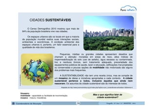GeografiaGeografiaGeografiaGeografia ---- 6.º6.º6.º6.º Ano / 2.º BIMESTREAno / 2.º BIMESTREAno / 2.º BIMESTREAno / 2.º BIMESTRE ---- 2014201420142014
CIDADES SUSTENTÁVEIS
O Censo Demográfico 2010 mostrou que mais de
84% da população brasileira vive nas cidades.
Os espaços urbanos são os locais em que a maioria
da população mundial realiza suas interações sociais,
ambientais e econômicas. A condição ambiental dos
espaços urbanos é, portanto, um fator essencial para a
qualidade de vida dos brasileiros.
ecologiaurbana.com.br
naturezaecologica.com
Pequenas, médias ou grandes cidades apresentam desafios que
chamam a atenção: moradias em áreas de risco, altos índices de
impermeabilização do solo (uso de asfalto), água escassa ou contaminada,
lixo e resíduos tóxicos, sem tratamento adequado, precariedade dos
equipamentos públicos de saúde, lazer e educação, edificações mal projetadas
ou conservadas e poucas opções de mobilidade não motorizada são alguns
dos problemas mais frequentes.
A SUSTENTABILIDADE não tem uma receita única, mas se compõe de
um mosaico de ideias e iniciativas apropriadas a cada contexto. A cidade
sustentável pertence a todos, inclusive àqueles que ainda nem
nasceram. Os assuntos da cidade sustentável são do interesse de todos.
Adaptado de http://www.jovemcientista.org.br/index.php?option=com_content&view=article&id=13&Itemid=3
Mas o que significa falar de
cidade sustentável?
Glossário:
mobilidade - capacidade ou facilidade de movimentação;
mosaico - mistura, miscelânea.
34
 