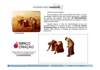 GeografiaGeografiaGeografiaGeografia ---- 6.º6.º6.º6.º Ano / 2.º BIMESTREAno / 2.º BIMESTREAno / 2.º BIMESTREAno / 2.º BIMESTRE ---- 2014201420142014
AS RESPIGADEIRAS
http://www.usc.edu/
Você já viu essa imagem?
Ela foi pintada por Jean-François Millet (1814-1875), um pintor
considerado realista, porque seus quadros apontavam a realidade
do cotidiano das pessoas. Essa obra, AS RESPIGADEIRAS,
retrata a rotina das pessoas que apanhavam as espigas no campo
depois da ceifa (corte).
Naquela época, o início da industrialização já era uma
realidade palpável no continente europeu – a rotina de milhares
de pessoas mudou: do trabalho do campo para as máquinas nas
cidades. Millet retratava a realidade da sociedade francesa no
século XIX.
Vamos fazer uma (re)leitura da obra?
Crie uma nova paisagem para
AS RESPIGADEIRAS.
ESPAÇO
CRIAÇÃO
27
 
