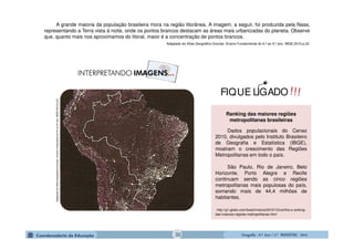 GeografiaGeografiaGeografiaGeografia ---- 6.º6.º6.º6.º Ano / 2.º BIMESTREAno / 2.º BIMESTREAno / 2.º BIMESTREAno / 2.º BIMESTRE ---- 2014201420142014
Ranking das maiores regiões
metropolitanas brasileiras
Dados populacionais do Censo
2010, divulgados pelo Instituto Brasileiro
de Geografia e Estatística (IBGE),
mostram o crescimento das Regiões
Metropolitanas em todo o país.
São Paulo, Rio de Janeiro, Belo
Horizonte, Porto Alegre e Recife
continuam sendo as cinco regiões
metropolitanas mais populosas do país,
somando mais de 44,4 milhões de
habitantes.
http://g1.globo.com/brasil/noticia/2010/12/confira-o-ranking-
das-maiores-regioes-metropolitanas.html
AdaptadodoAtlasGeográficoEscolar.EnsinoFudamentado6ºao9ºano.IBGE.2010.p.22
A grande maioria da população brasileira mora na região litorânea. A imagem, a seguir, foi produzida pela Nasa,
representando a Terra vista à noite, onde os pontos brancos destacam as áreas mais urbanizadas do planeta. Observe
que, quanto mais nos aproximamos do litoral, maior é a concentração de pontos brancos.
Adaptado do Atlas Geográfico Escolar. Ensino Fundamental do 6.º ao 9.º ano. IBGE.2010.p.22.
!!!FIQUE LIGADO
30
 