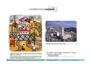 GeografiaGeografiaGeografiaGeografia ---- 6.º6.º6.º6.º Ano / 2.º BIMESTREAno / 2.º BIMESTREAno / 2.º BIMESTREAno / 2.º BIMESTRE ---- 2014201420142014
Tarsila do Amaral. Obra: Estrada de Ferro Central do Brasil,
1924, óleo sobre tela.
Coleção Museu de Arte Contemporânea da Universidade de São
Paulo (SP). Reprodução fotográfica Romulo Fialdini.
http://www.tarsiladoamaral.com.br/versao_antiga/historia.htm
portalsaofrancisco.com.br
As imagens desta página representam o espaço
urbano ou o espaço rural?
_________________________________________
Estrada de Ferro Central do Brasil, 2012.
O espaço urbano.
5
 