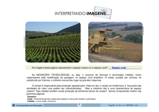 GeografiaGeografiaGeografiaGeografia ---- 6.º6.º6.º6.º Ano / 2.º BIMESTREAno / 2.º BIMESTREAno / 2.º BIMESTREAno / 2.º BIMESTRE ---- 20142014201420146
chefesdecozinha.com
brasilescola.com
As INOVAÇÕES TECNOLÓGICAS, ou seja, o conjunto de técnicas e tecnologias inéditas, foram
responsáveis pela modificação da paisagem no espaço rural brasileiro. O arado, puxado por animais, foi
substituído por tratores, a colheita manual deu lugar às grandes máquinas.
O campo é responsável pela produção agropecuária. Hoje em dia, o campo se modernizou e boa parte das
atividades do meio rural podem ser industrializadas. Mas a indústria não é uma característica do espaço
urbano? Nas cidades também existe produção de alimentos típicos do campo? Vamos compreender melhor nas
próximas páginas.
Glossário:
arado - ferramenta agrícola usada para preparar a terra para receber a plantação;
inéditas - nunca vistas; incomuns.
As imagens desta página representam o espaço urbano ou o espaço rural? __________________________Espaço rural.
 