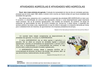 GeografiaGeografiaGeografiaGeografia ---- 6.º6.º6.º6.º Ano / 2.º BIMESTREAno / 2.º BIMESTREAno / 2.º BIMESTREAno / 2.º BIMESTRE ---- 2014201420142014
Um exemplo desta relação complementar do desenvolvimento de
atividades não agrícolas, no campo, é o AGRONEGÓCIO.
O termo AGRONEGÓCIO não se refere apenas à agricultura e à
pecuária. Ele se refere ao conjunto de atividades ligadas à produção
agropecuária, incluindo os fornecedores de equipamentos e serviços para a
zona rural; à industrialização e à comercialização dos produtos, ou seja,
envolve toda a cadeia de produção vinculada à agropecuária.
O AGRONEGÓCIO envolve, desde a pesquisa científica, até a
comercialização de alimentos, de fibras e de energia, indo, portanto, além do
que denominamos, tradicionalmente, de setor primário.
Adaptado de Almanaque Abril. 2011. p. 92.
maisagronegocio.com
Rural não é mais sinônimo de agrícola. A redução da necessidade de mão de obra em atividades agrícolas,
processo que se iniciou após 1960, afetou o cenário rural e ocorreu ao mesmo tempo em que houve ampliação das
atividades não agrícolas.
Nos últimos anos, passamos a ter o surgimento e a expansão das atividades NÃO AGRÍCOLAS no meio rural.
O aumento e a diversificação do consumo das populações urbanas e rurais desempenharam papel importante
nesse processo, não só de produtos agropecuários, mas também de transporte, de comércio, de peças de
artesanato, de oportunidades de lazer, de turismo ecológico etc. Somam-se, a esses fatores, a expansão dos
serviços públicos nas áreas rurais, especialmente no que se refere à educação e à crescente demanda por terras
para o estabelecimento de indústrias, de agroindústrias e de empresas prestadoras de serviços.
Adaptado de http://www.seade.gov.br/produtos/mulher/index.php?bole=06&tip=01
Glossário:
setor primário – refere-se às atividades agrícolas relacionadas aos espaços rurais.
ATIVIDADES AGRÍCOLAS E ATIVIDADES NÃO AGRÍCOLAS
10
 