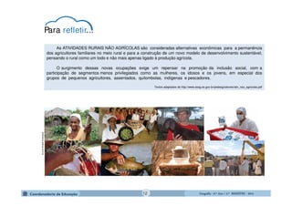 GeografiaGeografiaGeografiaGeografia ---- 6.º6.º6.º6.º Ano / 2.º BIMESTREAno / 2.º BIMESTREAno / 2.º BIMESTREAno / 2.º BIMESTRE ---- 2014201420142014
As ATIVIDADES RURAIS NÃO AGRÍCOLAS são consideradas alternativas econômicas para a permanência
dos agricultores familiares no meio rural e para a construção de um novo modelo de desenvolvimento sustentável,
pensando o rural como um todo e não mais apenas ligado à produção agrícola.
O surgimento dessas novas ocupações exige um repensar na promoção da inclusão social, com a
participação de segmentos menos privilegiados como as mulheres, os idosos e os jovens, em especial dos
grupos de pequenos agricultores, assentados, quilombolas, indígenas e pescadores.
Textos adaptados de http://www.seag.es.gov.br/pedeag/setores/ativ_nao_agricolas.pdf
biblioteca.sebrae.com.br
Para refletir...
12
 