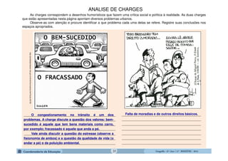 GeografiaGeografiaGeografiaGeografia ---- 6.º6.º6.º6.º Ano / 2.º BIMESTREAno / 2.º BIMESTREAno / 2.º BIMESTREAno / 2.º BIMESTRE ---- 2014201420142014
____________________________________________
____________________________________________
____________________________________________
____________________________________________
____________________________________________
____________________________________________
____________________________________________
As charges correspondem a desenhos humorísticos que fazem uma crítica social e política à realidade. As duas charges
que estão apresentadas nesta página apontam diversos problemas urbanos.
Observe-as com atenção e procure identificar a que problema cada uma delas se refere. Registre suas conclusões nos
espaços apropriados.
___________________________________________________
___________________________________________________
___________________________________________________
___________________________________________________
___________________________________________________
___________________________________________________
___________________________________________________
O congestionamento no trânsito é um dos
problemas. A charge discute a questão dos valores: bem-
sucedido é aquele que tem bens materiais como carro,
por exemplo; fracassado é aquele que anda a pé.
Vale ainda discutir a questão do estresse (observe a
fisionomia de ambos) e a questão da qualidade de vida (o
andar a pé) e da poluição ambiental.
http://portaldoprofessor.mec.gov.br/fichaTecnicaAula.html?aula=35736
ANÁLISE DE CHARGES
31
Falta de moradias e de outros direitos básicos.
 