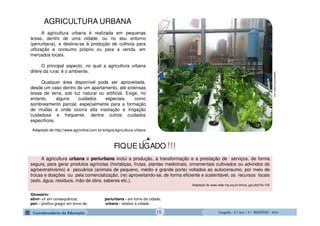 GeografiaGeografiaGeografiaGeografia ---- 6.º6.º6.º6.º Ano / 2.º BIMESTREAno / 2.º BIMESTREAno / 2.º BIMESTREAno / 2.º BIMESTRE ---- 2014201420142014
A agricultura urbana é realizada em pequenas
áreas, dentro de uma cidade, ou no seu entorno
(periurbana), e destina-se à produção de cultivos para
utilização e consumo próprio ou para a venda, em
mercados locais.
O principal aspecto, no qual a agricultura urbana
difere da rural, é o ambiente.
Qualquer área disponível pode ser aproveitada,
desde um vaso dentro de um apartamento, até extensas
áreas de terra, sob luz natural ou artificial. Exige, no
entanto, alguns cuidados especiais, como
sombreamento parcial, especialmente para a formação
de mudas e onde ocorra alta insolação e irrigação
cuidadosa e frequente, dentre outros cuidados
específicos.
Adaptado de http://www.agronline.com.br/artigos/agricultura-urbana
A agricultura urbana e periurbana inclui a produção, a transformação e a prestação de serviços, de forma
segura, para gerar produtos agrícolas (hortaliças, frutas, plantas medicinais, ornamentais cultivados ou advindos do
agroextrativismo) e pecuários (animais de pequeno, médio e grande porte) voltados ao autoconsumo, por meio de
trocas e doações ou pela comercialização, (re) aproveitando-se, de forma eficiente e sustentável, os recursos locais
(solo, água, resíduos, mão de obra, saberes etc.).
Adaptado de www.rede-mg.org.br/article_get.php?id=100
Glossário:
advir- vir em consequência; periurbana - em torno da cidade;
perí - (prefixo grego) em torno de; urbana - relativo à cidade.
aquaponicsuniverse.com
!!!FIQUE LIGADO
AGRICULTURA URBANA
15
 