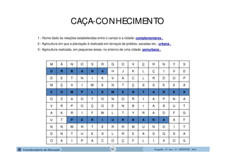 GeografiaGeografiaGeografiaGeografia ---- 6.º6.º6.º6.º Ano / 2.º BIMESTREAno / 2.º BIMESTREAno / 2.º BIMESTREAno / 2.º BIMESTRE ---- 2014201420142014
M Á N O S R G O V Ç R N Y S
U R B A N A H J K L Ç I V D
D E T N I K V A C L R D O P
M Ç V I W E N T Ç S S E E A
C O M P L E M E N T A R E S
O Z A D T O N O R I A P N A
V R P O Ç O E N B I A Á U T
A K R I F W L T Y R A D F G
U T P E R I U R B A N A A F
N N W R T E R R M U N D Í T
D N T U E S L R E A S Q S A
O A I P A C O Ç F L I X O S
1 - Nome dado às relações estabelecidas entre o campo e a cidade: complementares .
2 - Agricultura em que a plantação é realizada em terraços de prédios, sacadas etc.: urbana .
3 - Agricultura realizada, em pequenas áreas, no entorno de uma cidade: periurbana .
CAÇA-CONHECIMENTO
16
 