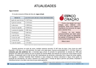 GeografiaGeografiaGeografiaGeografia ---- 6.º6.º6.º6.º Ano / 2.º BIMESTREAno / 2.º BIMESTREAno / 2.º BIMESTREAno / 2.º BIMESTRE ---- 2014201420142014
Quando servimos um quilo de carne, também estamos servindo 15 497 litros de água. Uma xícara de café?
Equivale a 140 litros, ou a uma banheira. Ao vestir uma calça jeans, ficamos encharcados em 11 mil litros. Esse é o
consumo que não podemos ver, a chamada água virtual. O conceito foi apresentado na década de 1990 pelo
geógrafo Tony Allan para explicar por que os países do Oriente Médio não estavam em guerra por causa desse recurso
escasso. A explicação está no fato de que são importadores de alimentos, produzidos com a água de outras regiões.
Em seguida, o cientista holandês Arjen Hoekstra e seus colegas da Unesco calcularam a água virtual gasta na
produção de mercadorias, de modo a oferecer um critério para o manejo da água e permitir que países, empresas e
indivíduos tenham uma ideia mais clara do que estão gastando.
Adaptado de A água invisível. Suplemento da edição de abril de 2010 de National Geographic.
PRODUTO QUANTO GASTA DE ÁGUA PARA SER PRODUZIDO
1quilo de carne bovina 15 497 litros
1 quilo de salsicha 11 535 litros
1 calça jeans 11 000 litros
1 lençol de algodão 10 600 litros
1 camiseta de algodão 2 900 litros
1 hambúrguer 2 400 litros
1 copo de leite 200 litros
1 xícara de café 140 litros
1 xícara de chá 34 litros
1 copo de iogurte 1 151 litros
Adaptado de A água invisível. Suplemento da edição de abril de 2010 de National Geographic.
Forme uma equipe com seus
colegas para elaborar uma
campanha, tendo como objetivo a
importância da economia de água
para o planeta Terra.
Procure, na sua escola,
cartazes/cartilhas que falem sobre
o tema para ajudar na elaboração
do material. O Professor de Sala de
Leitura pode também ajudar.
Mãos à obra!
Água invisível
O mundo consome trilhões de litros de água virtual.
ESPAÇO
CRIAÇÃO
ATUALIDADES
19
 