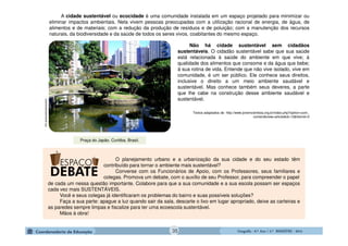 GeografiaGeografiaGeografiaGeografia ---- 6.º6.º6.º6.º Ano / 2.º BIMESTREAno / 2.º BIMESTREAno / 2.º BIMESTREAno / 2.º BIMESTRE ---- 2014201420142014
A cidade sustentável ou ecocidade é uma comunidade instalada em um espaço projetado para minimizar ou
eliminar impactos ambientais. Nela vivem pessoas preocupadas com a utilização racional de energia, de água, de
alimentos e de materiais; com a redução da produção de resíduos e de poluição; com a manutenção dos recursos
naturais, da biodiversidade e da saúde de todos os seres vivos, coabitantes do mesmo espaço.
Não há cidade sustentável sem cidadãos
sustentáveis. O cidadão sustentável sabe que sua saúde
está relacionada à saúde do ambiente em que vive; à
qualidade dos alimentos que consome e da água que bebe;
à sua rotina de vida. Entende que não vive isolado, vive em
comunidade, é um ser público. Ele conhece seus direitos,
inclusive o direito a um meio ambiente saudável e
sustentável. Mas conhece também seus deveres, a parte
que lhe cabe na construção desse ambiente saudável e
sustentável.
Textos adaptados de http://www.jovemcientista.org.br/index.php?option=com_
content&view=article&id=13&Itemid=3
O planejamento urbano e a urbanização da sua cidade e do seu estado têm
contribuído para tornar o ambiente mais sustentável?
Converse com os Funcionários de Apoio, com os Professores, seus familiares e
colegas. Promova um debate, com o auxílio de seu Professor, para compreender o papel
ambientalsustentavel.org
Praça do Japão. Curitiba, Brasil.
de cada um nessa questão importante. Colabore para que a sua comunidade e a sua escola possam ser espaços
cada vez mais SUSTENTÁVEIS.
Você e seus colegas já identificaram os problemas do bairro e suas possíveis soluções?
Faça a sua parte: apague a luz quando sair da sala, descarte o lixo em lugar apropriado, deixe as carteiras e
as paredes sempre limpas e fiscalize para ter uma ecoescola sustentável.
Mãos à obra!
35
 