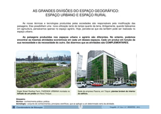 GeografiaGeografiaGeografiaGeografia ---- 6.º6.º6.º6.º Ano / 2.º BIMESTREAno / 2.º BIMESTREAno / 2.º BIMESTREAno / 2.º BIMESTRE ---- 2014201420142014
Glossário:
técnica - conhecimento prático; prática;
tecnologia - conjunto de conhecimentos, princípios científicos, que se aplicam a um determinado ramo da atividade.
Eagle Street Rooftop Farm, FAZENDA URBANA montada no
telhado de um prédio em Nova Yorque.
sersustentavelcomestilo.com.br
Sede da empresa Pasona, em Tóquio: plantas brotam do interior
do edifício.
revistagloborural.globo.com
As novas técnicas e tecnologias produzidas pelas sociedades são responsáveis pela modificação das
paisagens. Elas possibilitam uma nova utilização tanto do tempo quanto da terra. Antigamente, quando falávamos
em agricultura, pensávamos apenas no espaço agrário. Hoje, percebe-se que ela também pode ser realizada no
espaço urbano.
As paisagens produzidas nos espaços urbano e agrário são diferentes. No entanto, podemos
encontrar as mesmas atividades econômicas em cada um desses espaços. Cada um produz em função da
sua necessidade e da necessidade do outro. Daí dizermos que as atividades são COMPLEMENTARES.
AS GRANDES DIVISÕES DO ESPAÇO GEOGRÁFICO:
ESPAÇO URBANO E ESPAÇO RURAL
7
 