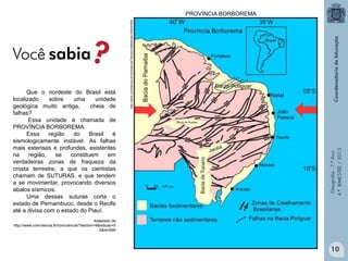 Geografia - 7.º Ano
4.º BIMESTRE / 2013

Que o nordeste do Brasil está
localizado
sobre
uma
unidade
geológica muito antiga,
cheia de
falhas?
Essa unidade é chamada de
PROVÍNCIA BORBOREMA.
Essa
região
do
Brasil
é
sismologicamente instável. As falhas
mais extensas e profundas, existentes
na
região,
se
constituem
em
verdadeiras zonas de fraqueza da
crosta terrestre, a que os cientistas
chamam de SUTURAS, e que tendem
a se movimentar, provocando diversos
abalos sísmicos.
Uma dessas suturas corta o
estado de Pernambuco, desde o Recife
até a divisa com o estado do Piauí.

http://www.comciencia.br/comciencia/?section=8&edicao=55&id=694

PROVÍNCIA BORBOREMA

Adaptado de
http://www.comciencia.br/comciencia/?section=8&edicao=5
5&id=694

10

 