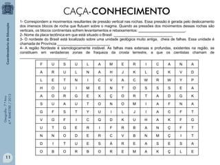CAÇA-CONHECIMENTO
1- Correspondem a movimentos resultantes de pressão vertical nas rochas. Essa pressão é gerada pelo deslocamento
dos imensos blocos de rocha que flutuam sobre o magma. Quando as pressões dos movimentos dessas rochas são
verticais, os blocos continentais sofrem levantamentos e rebaixamentos: _______________________.
2- Nome da placa tectônica em que está situado o Brasil: _____________________________
3- O nordeste do Brasil está localizado sobre uma unidade geológica muito antiga, cheia de falhas. Essa unidade é
chamada de Província __________________________
4- A região Nordeste é sismologicamente instável. As falhas mais extensas e profundas, existentes na região, se
constituem em verdadeiras zonas de fraqueza da crosta terrestre, a que os cientistas chamam de
_______________________.
S

U

L

A

M

E

R

I

C

A

N

A

R

U

L

N

A

H

J

K

L

Ç

K

V

D

L

E

T

N

I

C

V

A

C

W

R

W

Y

P

H

O

U

I

M

E

N

T

O

S

S

S

E

A

A

O

R

G

E

X

Ç

O

R

T

A

D

G

K

S

U

A

U

T

O

N

O

M

I

A

F

N

A

G

F

S

T

Y

U

I

L

J

I

A

C

F

T

V

G

F

I

C

Q

D

K

U

H

A

K

F

G

U

T

G

E

R

I

F

R

B

A

N

Ç

F

T

N

N

O

D

E

R

C

V

B

N

M

Ç

I

T

D

I

T

U

E

S

Á

R

E

A

S

E

S

A

O

11

U

A

Geografia - 7.º Ano
4.º BIMESTRE / 2013

F

B

O

R

B

O

R

E

M

A

K

Ç

L

E

 