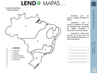 CLIMAS DO BRASIL
(Arthur Strahler)
Assinale,
com
um
círculo, a região Nordeste do
Brasil.
Identifique,
com
o
auxílio da legenda do mapa,
os principais tipos climáticos
da
região
Nordeste
e
transcreva nas linhas abaixo.

Adaptado do Atlas Geográfico Escolar. IBGE. 2004.

____________________
____________________
____________________

Geografia - 7.º Ano
4.º BIMESTRE / 2013

Aproveite o mapa para
colori-lo de acordo com os
tipos climáticos brasileiros e o
torne mais bonito.

____________________
____________________

12

 