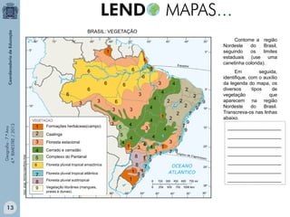 BRASIL: VEGETAÇÃO
Contorne a região
Nordeste
do
Brasil,
seguindo
os
limites
estaduais (use
uma
canetinha colorida).

1
1
6
6

6

6
3

3

6
3

3

Geografia - 7.º Ano
4.º BIMESTRE / 2013

Formações herbáceas(campo)

3
Atlas Geográfico Escolar. IBGE. 2004.

13

1
2

Floresta estacional

4
5

Cerrado e cerradão

6

Floresta pluvial tropical amazônica

7
8

Floresta pluvial tropical atlântica

9

Caatinga

Complexo do Pantanal

Vegetação litorânea (mangues,
praias e dunas).

4

6
3

Floresta pluvial subtropical

1

6

6

4
3

5
4

3

1

3

2

3
8

4 4

1 7
9
8 7
1 1
89
1

2

1
3 7

3
7 9

2
2
7
9
7
9

4
4

4

2

2
1

4

4

2

4

4

3
5

4

7

7
9

9

Em
seguida,
identifique, com o auxílio
da legenda do mapa, os
diversos
tipos
de
vegetação
que
aparecem na região
Nordeste
do
Brasil.
Transcreva-os nas linhas
abaixo.
____________________
____________________
____________________
____________________
____________________
____________________
____________________

 
