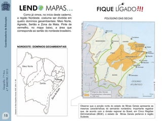 15

Adaptado do Atlas Geográfico Escolar. IBGE. 2004. P. 165.

Geografia - 7.º Ano
4.º BIMESTRE / 2013

NORDESTE: DOMÍNIOS GEOAMBIENTAIS

POLÍGONO DAS SECAS
http://educacao.uol.com.br/disciplinas/geografia/seca-no-nordeste-desmatamento-e-politcas-ineficazes-sao-agravantes.htm

Como já vimos, no início deste caderno,
a região Nordeste, costuma ser dividida em
quatro domínios geoambientais: Meio Norte,
Agreste, Sertão e Zona da Mata. Pinte de
vermelho, no mapa baixo, a área que
corresponde ao sertão do nordeste brasileiro.

Observe que a porção norte do estado de Minas Gerais apresenta as
mesmas características do semiárido nordestino. Importante registrar
que, de acordo com a divisão regional do Brasil, em Cinco Regiões
Administrativas (IBGE), o estado de Minas Gerais pertence à região
Sudeste.

 
