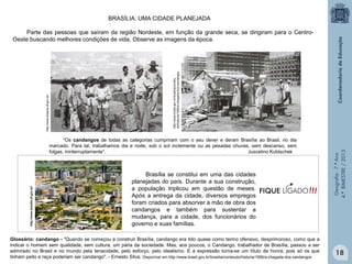 BRASÍLIA: UMA CIDADE PLANEJADA

http://www.brasilia.df.gov.br/

“Os candangos de todas as categorias cumpriram com o seu dever e deram Brasília ao Brasil, no dia
marcado. Para tal, trabalhamos dia e noite, sob o sol inclemente ou as pesadas chuvas, sem descanso, sem
folgas, ininterruptamente”.
Juscelino Kubtschek

Brasília se constitui em uma das cidades
planejadas do país. Durante a sua construção,
a população triplicou em questão de meses.
Após a entrega da cidade, diversos empregos
foram criados para absorver a mão de obra dos
candangos e também para sustentar a
mudança, para a cidade, dos funcionários do
governo e suas famílias.

Glossário: candango - "Quando se começou a construir Brasília, candango era tido quase como termo ofensivo, desprimoroso, como que a
indicar o homem sem qualidade, sem cultura, um pária da sociedade. Mas, aos poucos, o Candango, trabalhador de Brasília, passou a ser
admirado no Brasil e no mundo pela tenacidade, pelo esforço, pelo idealismo. E a expressão torna-se um título de honra, pois só os que
tinham peito e raça poderiam ser candango". - Ernesto Silva. Disponível em http://www.brasil.gov.br/brasilia/conteudo/historia/1956/a-chegada-dos-candangos

Geografia - 7.º Ano
4.º BIMESTRE / 2013

http://www.brasil.gov.br/brasilia/conteu
do/historia/1956/a-chegada-dos-candangos

http://www.brasilia.df.gov.br/

Parte das pessoas que saíram da região Nordeste, em função da grande seca, se dirigiram para o CentroOeste buscando melhores condições de vida. Observe as imagens da época.

18

 