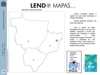 REGIÃO CENTRO-OESTE
Vamos conhecer melhor a
região em que está localizada a
cidade de Brasília.

19

IBGE, 2010.

Com o auxílio do Atlas
Geográfico Escolar e do seu livro
didático, pesquise o nome dos
estados que compõem a região
Centro-Oeste
e
suas
respectivas capitais. Assinale, no
mapa, o resultado de sua
pesquisa. Peça, como sempre, a
orientação do seu Professor para
realizar essa tarefa!
Adaptado do Atlas Geográfico Escolar. IBGE. 2004. P. 163.

Geografia - 7.º Ano
4.º BIMESTRE / 2013

Preste bastante atenção nas
próximas páginas.

 