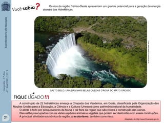 Os rios da região Centro-Oeste apresentam um grande potencial para a geração de energia
através das hidrelétricas.

Geografia - 7.º Ano
4.º BIMESTRE / 2013

Fonte: www.copa2014.turismo.gov.br

21

SALTO BELO, UMA DAS MAIS BELAS QUEDAS D'ÁGUA DO MATO GROSSO

A construção de 22 hidrelétricas ameaça a Chapada dos Veadeiros, em Goiás, classificada pela Organização das
Nações Unidas para a Educação, a Ciência e a Cultura (Unesco) como patrimônio natural da humanidade.
O alerta é feito por pesquisadores da fauna e da flora da região que são contra a construção das usinas.
Eles estão preocupados com as várias espécies animais e vegetais que podem ser destruídas com essas construções.
A principal atividade econômica da região, o ecoturismo, também corre risco.
Adaptado de http://www12.senado.gov.br

 