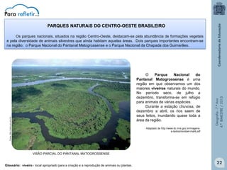 PARQUES NATURAIS DO CENTRO-OESTE BRASILEIRO

Fonte: http://mais.uol.com.br

O
Parque
Nacional
do
Pantanal Matogrossense é uma
região em que observamos um dos
maiores viveiros naturais do mundo.
No período seco, de julho a
dezembro, transforma-se em refúgio
para animais de várias espécies.
Durante a estação chuvosa, de
dezembro a abril, os rios saem de
seus leitos, inundando quase toda a
área da região.
Adaptado de http://www.dc.mre.gov.br/imagense-textos/revista4-mat4.pdf

Geografia - 7.º Ano
4.º BIMESTRE / 2013

Os parques nacionais, situados na região Centro-Oeste, destacam-se pela abundância de formações vegetais
e pela diversidade de animais silvestres que ainda habitam aquelas áreas. Dois parques importantes encontram-se
na região: o Parque Nacional do Pantanal Matogrossense e o Parque Nacional da Chapada dos Guimarães.

VISÃO PARCIAL DO PANTANAL MATOGROSSENSE
Glossário: viveiro - local apropriado para a criação e a reprodução de animais ou plantas.

22

 