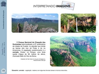 mochileiro.tur.br

Adaptado de http://www.dc.mre.gov.br/imagens-etextos/revista4-mat4.pdf

23

Glossário: cerrado - vegetação rasteira com algumas árvores baixas e troncos retorcidos.

mochileiro.tur.br

Geografia - 7.º Ano
4.º BIMESTRE / 2013

O Parque Nacional da Chapada dos
Guimarães está localizado a 67 quilômetros
da cidade de Cuiabá, no planalto que divide
as bacias dos rios da Prata e do rio
Amazonas. A vegetação predominante é o
cerrado. Existe, no Parque, uma linda
queda d’água de 86 metros de altura,
chamada Salto do Véu da Noiva.

 