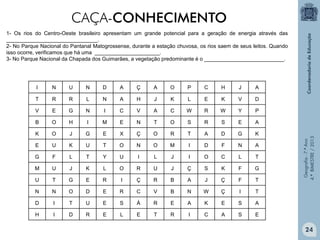 CAÇA-CONHECIMENTO
1- Os rios do Centro-Oeste brasileiro apresentam um grande potencial para a geração de energia através das
_______________________________.
2- No Parque Nacional do Pantanal Matogrossense,,durante a estação chuvosa, os rios saem de seus leitos. Quando
isso ocorre, verificamos que há uma ______________________.
3- No Parque Nacional da Chapada dos Guimarães, a vegetação predominante é o ___________________________.

N

U

N

D

A

Ç

A

O

P

C

H

J

A

T

R

R

L

N

A

H

J

K

L

E

K

V

D

V

E

G

N

I

C

V

A

C

W

R

W

Y

P

B

O

H

I

M

E

N

T

O

S

R

S

E

A

K

O

J

G

E

X

Ç

O

R

T

A

D

G

K

E

U

K

U

T

O

N

O

M

I

D

F

N

A

G

F

L

T

Y

U

I

L

J

I

O

C

L

T

M

U

J

K

L

O

R

U

J

Ç

S

K

F

G

U

T

G

E

R

I

Ç

R

B

A

J

Ç

F

T

N

N

O

D

E

R

C

V

B

N

W

Ç

I

T

D

I

T

U

E

S

Á

R

E

A

K

E

S

A

H

I

D

R

E

L

E

T

R

I

C

A

S

E

Geografia - 7.º Ano
4.º BIMESTRE / 2013

I

24

 