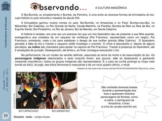 A CULTURA AMAZÔNICA
O Boi-Bumbá, ou simplesmente o Bumbá, de Parintins, é uma entre as diversas formas da brincadeira do boi,
cuja história no país remonta a meados do século XIX.
A brincadeira ganhou muitos nomes no país: Boi-Bumbá, no Amazonas e no Pará; Bumba-meu-Boi, no
Maranhão; Boi Calemba, no Rio Grande do Norte; Cavalo-Marinho, na Paraíba; Bumba de Reis ou Reis de Boi, no
Espírito Santo; Boi Pintadinho, no Rio de Janeiro; Boi de Mamão, em Santa Catarina.
A história é simples: era uma vez um precioso boi que um rico fazendeiro deu de presente a sua filha querida,
entregando-o aos cuidados de um vaqueiro de confiança (Pai Francisco, representado como um negro). Pai
Francisco, entretanto, mata o boi para satisfazer o desejo de sua mulher grávida (Mãe Catirina). O fazendeiro
percebe a falta do boi e manda o vaqueiro chefe investigar o ocorrido. O crime é descoberto e, depois de alguns
percalços, os índios são chamados para ajudar na captura de Pai Francisco. Trazido à presença do fazendeiro, ele
é ameaçado de punição. Desesperado, ele tenta e, ao final, consegue ressuscitar o boi.
Na performance, há um núcleo de sentido definido, associado ao tema da morte e da ressurreição do boi. Os
personagens indígenas relacionados a esse conjunto foram, aos poucos, dele se destacando e ganhando
crescente importância ( todos os grupos indígenas são representados). É o caso da cunhã poranga (a moça mais
bonita da tribo), do pajé, das tribos femininas e masculinas e de um novo quadro cênico, o ritual.
Geografia - 7.º Ano
4.º BIMESTRE / 2013

Adaptado de http://www.scielo.br/scielo.php?pid=S0104-59702000000500012&script=sci_arttext

http://www.parintins.com/

São cantadas diversas toadas
durante a apresentação dos
bois e aparecem diversos
personagens da floresta, como
a cobra, o seringueiro da
Amazônia, o boto,
a crina do cavalo-marinho etc.
BOI CAPRICHOSO

25

Glossário: toada - cantiga simples.

BOI GARANTIDO

 
