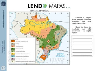 VEGETAÇÃO DO BRASIL
1

Contorne a região
Norte, seguindo os limites
estaduais
(use
uma
canetinha colorida).

1
6
6

6

6
3

3
4
Atlas Geográfico Escolar. IBGE. 2004.

Geografia - 7.º Ano
4.º BIMESTRE / 2013

27

2

5
6
7
8
9

3

6
3

3

4

6
3

1

1

6

6

4
3

4

5
4

3

1
3

2

4 4
3
8

1 7
9
8 7
1 1
89
1

2

1
3 7

3
7 9

2
2
7
9
7
9

4
4

4

2

2
1

4

2

4

4

3
5

4

7

7
9

9

Quais os tipos de
vegetação
que
são
observados
na região
Norte?
______________________
______________________
______________________
______________________
______________________
______________________
______________________

 