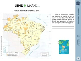 TERRAS INDÍGENAS DO BRASIL - 2010
Com as informações, contidas
na legenda do mapa, e com o
auxílio do Atlas Geográfico Escolar,
aponte o nome das duas regiões do
Brasil que possuem as maiores
concentrações de terras indígenas.

IBGE, 2010.

Atlas Geográfico Escolar. Ensino Fundamental. IBGE. P. 24. 2010.

Geografia - 7.º Ano
4.º BIMESTRE / 2013

_____________________________
_____________________________

28

 