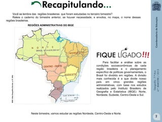 Recapitulando...
Você se lembra das regiões brasileiras que foram estudadas no terceiro bimestre?
Releia o caderno do bimestre anterior, se houver necessidade, e envolva, no mapa, o nome dessas
regiões brasileiras.

Para facilitar a análise sobre as
condições socioeconômicas de cada
região brasileira e o planejamento
específico de políticas governamentais, o
Brasil foi dividido em regiões. A divisão
mais conhecida é a que divide nosso
país em
cinco
grandes
regiões
administrativas, com base nos estudos
realizados pelo Instituto Brasileiro de
Geografia e Estatística (IBGE): Norte,
Nordeste, Sudeste, Centro-Oeste e Sul.

Neste bimestre, vamos estudar as regiões Nordeste, Centro-Oeste e Norte.

Geografia - 7.º Ano
4.º BIMESTRE / 2013

IBGE. Atlas Geográfico Escolar, p. 97, 2004

REGIÕES ADMINISTRATIVAS DO IBGE

2

 