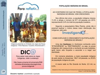 POPULAÇÃO INDÍGENA NO BRASIL
AO CONTRÁRIO DO QUE SE PENSA, A POPULAÇÃO
INDÍGENA NO BRASIL VEM CRESCENDO.
Arquivo particular do professor Marcelo Pereira

Nos últimos dez anos, a população indígena cresceu
11,4% e atingiu o número de 817 mil pessoas em 2010,
representando 0,4% do total da população brasileira.
Segundo a pesquisadora Nilza Pereira, ainda não é
possível explicar o motivo dessa maior distribuição dos
indígenas pelo país.

Investigando ...

Geografia - 7.º Ano
4.º BIMESTRE / 2013

COMO EXPLICAR O CRESCIMENTO DA POPULAÇÃO
INDÍGENA NO BRASIL?
Indigenas presentes na XI Edição dos Jogos dos Povos
Indígenas – Porto Nacional, Tocantins. Novembro/2011.

Uma das hipóteses é o fenômeno conhecido como
“ETNOGÊNESE” ou “REETINIZAÇÃO”, ou seja, os povos
indígenas vêm reassumindo e recriando as suas tradições,
após terem sido forçados a esconder e a negar sua
identidade.

Para saber mais sobre os Jogos
Indígenas, visite o endereço:

Em números absolutos, a maior população indígena
do país reside no Amazonas: 168,7 mil pessoas, ou 20,6%
da população indígena do país.

http://www.unicamp.br/unicamp/ju/558/
variadas-dimensoes-dos-jogos-dospovos-indigenas

A menor está no Rio Grande do Norte: 2,5 mil, ou
0,3%.
Adaptado de http://www.brasil.gov.br/noticias/arquivos/2012/04/18/populacao-indigenacresce-11-4-em-dez-anos-diz-ibge

29
Glossário: hipótese - possibilidade, suposição.

 