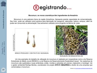 Murumuru: os novos cosméticos têm ingredientes da Amazônia

BRINCO PRODUZIDO COM FRUTO DE MURUMURU

http://www.inpa.gov.br/labpalm/janela.php?id=10

http://www.mariaoiticicabiojoias.com.br/upl/B
R/imagens/thumb/36-50BR6_natural_thumb.jpg

Geografia - 7.º Ano
4.º BIMESTRE / 2013

Murumuru é uma palmeira típica da região Amazônica. Apresenta grande capacidade de comercialização.
Seu fruto pode ser utilizado como gordura para fabricação de margarina, sabonetes, batons, xampus, além de
poder ser consumido na alimentação. Sua semente é utilizada como pingente na fábrica de joias.

MURUMURU EM MANACAPURU-AM

Um dos exemplos do trabalho de utilização do murumuru é realizado por cooperativas como a da Reserva
Extrativista do Médio Juruá (RESEX) e a da Reserva de Desenvolvimento Sustentável Uacari. “As castanhas do
murumuru são quebradas e suas amêndoas, então, moídas e extraídas em prensa, originando a manteiga”, diz
o gestor ambiental Rodrigo Bentes, coordenador do projeto ISTO É AMAZÔNIA e diretor de uma empresa que
comercializa o murumuru.

31

Adaptado de: http://gnt.globo.com/beleza/noticias/index.shtml

 
