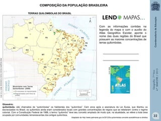 COMPOSIÇÃO DA POPULAÇÃO BRASILEIRA
TERRAS QUILOMBOLAS DO BRASIL

Com as informações contidas na
legenda do mapa e com o auxílio do
Atlas Geográfico Escolar, aponte o
nome das duas regiões do Brasil que
possuem as maiores concentrações de
terras quilombolas.
________________________

Glossário:
quilombola- são chamados de “quilombolas” os habitantes dos “quilombos”. Cem anos após a assinatura da Lei Áurea, que libertou os
escravizados no Brasil, os quilombos ainda eram considerados locais com grandes concentrações de negros que se rebelaram contra o regime
colonial. Com a Constituição Federal de 1988, o termo “quilombo” teve seu conceito ampliado de modo que, na atualidade, se refere a toda área
ocupada por comunidades remanescentes dos antigos quilombos.

Adaptado de http://www.palmares.gov.br/2012/0s-quilombolas-conceito-autodefinicao-e-direitos

Geografia - 7.º Ano
4.º BIMESTRE / 2013

IBGE, 2010.

Atlas Geográfico Escolar. Ensino Fundamental. IBGE. P. 24. 2010.

________________________

32

 