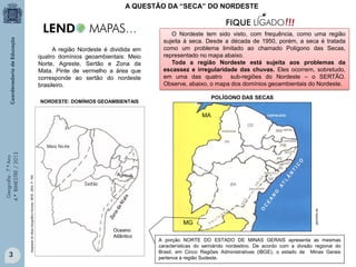 A QUESTÃO DA “SECA” DO NORDESTE

A região Nordeste é dividida em
quatro domínios geoambientais: Meio
Norte, Agreste, Sertão e Zona da
Mata. Pinte de vermelho a área que
corresponde ao sertão do nordeste
brasileiro.

O Nordeste tem sido visto, com frequência, como uma região
sujeita à seca. Desde a década de 1950, porém, a seca é tratada
como um problema limitado ao chamado Polígono das Secas,
representado no mapa abaixo.
Toda a região Nordeste está sujeita aos problemas da
escassez e irregularidade das chuvas. Eles ocorrem, sobretudo,
em uma das quatro sub-regiões do Nordeste – o SERTÃO.
Observe, abaixo, o mapa dos domínios geoambientais do Nordeste.
POLÍGONO DAS SECAS

NORDESTE: DOMÍNIOS GEOAMBIENTAIS

3

MG
Oceano
Atlântico

geocities.ws

Adaptado do Atlas Geográfico Escolar. IBGE. 2004. P. 165.

Geografia - 7.º Ano
4.º BIMESTRE / 2013

MA

A porção NORTE DO ESTADO DE MINAS GERAIS apresenta as mesmas
características do semiárido nordestino. De acordo com a divisão regional do
Brasil, em Cinco Regiões Administrativas (IBGE), o estado de Minas Gerais
pertence à região Sudeste.

 