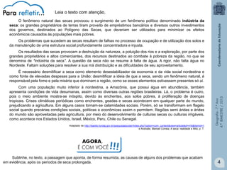 Leia o texto com atenção.
O fenômeno natural das secas provocou o surgimento de um fenômeno político denominado indústria da
seca: os grandes proprietários de terras tiram proveito de empréstimos bancários e diversos outros investimentos
dos governos, destinados ao Polígono das Secas, que deveriam ser utilizados para minimizar os efeitos
econômicos causados às populações mais pobres.
Os problemas que sucedem as secas resultam de falhas no processo de ocupação e de utilização dos solos e
da manutenção de uma estrutura social profundamente concentradora e injusta.
Os resultados das secas provocam a destruição da natureza, a poluição dos rios e a exploração, por parte dos
grandes proprietários e altos comerciantes, dos recursos destinados ao combate à pobreza da região, no que se
denomina de "indústria da seca". A questão da seca não se resume à falta de água. A rigor, não falta água no
Nordeste. Faltam soluções para resolver a sua má distribuição e as dificuldades de seu aproveitamento.

Com uma população muito inferior à nordestina, a Amazônia, que possui água em abundância, também
apresenta condições de vida desumanas, assim como diversas outras regiões brasileiras. Lá, o problema é outro,
pois o meio ambiente mostra-se inóspito, devido às enchentes, aos solos pobres, à proliferação de doenças
tropicais. Crises climáticas periódicas como enchentes, geadas e secas acontecem em qualquer parte do mundo,
prejudicando a agricultura. Em alguns casos tornam-se calamidades sociais. Porém, só se transformam em flagelo
social quando precárias condições sociais, políticas e econômicas assim o permitem. Regiões semi áridas e áridas
do mundo são aproveitadas pela agricultura, por meio do desenvolvimento de culturas secas ou culturas irrigáveis,
como acontece nos Estados Unidos, Israel, México, Peru, Chile ou Senegal.
Adaptado de http://basilio.fundaj.gov.br/pesquisaescolar/index.php?option=com_content&view=article&id=418&Itemid=1
e Andrade, Manoel Correia, A seca: realidade e Mito, p. 7.

AGORA,
É COM VOCÊ

Geografia - 7.º Ano
4.º BIMESTRE / 2013

É necessário desmitificar a seca como elemento desestabilizador da economia e da vida social nordestina e
como fonte de elevadas despesas para a União: desmitificar a ideia de que a seca, sendo um fenômeno natural, é
responsável pela fome e pela miséria que dominam a região, como se esses elementos estivessem presentes só aí.

!!!

Sublinhe, no texto, a passagem que aponta, de forma resumida, as causas de alguns dos problemas que acabam
em evidência, após os períodos de seca prolongada.

4

 