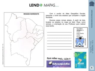 REGIÃO NORDESTE

Com o auxílio do Atlas Geográfico Escolar,
pesquise o nome dos estados que compõem a região
Nordeste.
Escreva esses nomes abaixo. A partir da lista,
localize os estados no mapa ao lado. Peça, como
sempre, a orientação do seu Professor para realizar
essa tarefa.

Paraíba

____________________________
____________________________

____________________________
____________________________
____________________________
IBGE, 2010.

Adaptado do Atlas Geográfico Escolar. IBGE. 2004. P. 163.

____________________________

Geografia - 7.º Ano
4.º BIMESTRE / 2013

____________________________

6

 