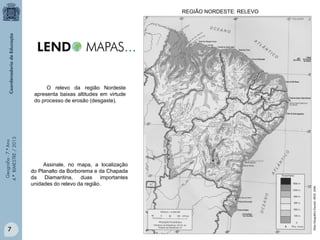 REGIÃO NORDESTE: RELEVO

7

Assinale, no mapa, a localização
do Planalto da Borborema e da Chapada
da Diamantina, duas importantes
unidades do relevo da região.

Atlas Geográfico Escolar. IBGE. 2004.

Geografia - 7.º Ano
4.º BIMESTRE / 2013

O relevo da região Nordeste
apresenta baixas altitudes em virtude
do processo de erosão (desgaste).

 