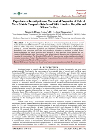 International
OPEN ACCESS Journal
Of Modern Engineering Research (IJMER)
| IJMER | ISSN: 2249–6645 www.ijmer.com | Vol. 7 | Iss. 5 | May. 2017 | 44 |
Experimental Investigation on Mechanical Properties of Hybrid
Metal Matrix Composite Reinforced With Alumina, Graphite and
Silicon Carbide
Nagisetti Dileep Kumar1
, Dr. B. Amar Nagendram2
1
Post Graduate Student, Department of Mechanical Engineering (M.Tech, Machine design), DMSSVH College
of Engineering, Machilipatnam, India
2
Professor, Department of Mechanical Engineering, DMSSVH College of Engineering, Machilipatnam, India
I. INTRODUCTION
Aluminum is used as a matrix material due of its effective physical characteristics and most widely
available material. This leads for the improvement of new material. Most of research work on Metal matrix
Composites (MMC) was carried out on Silicon (Sic), Aluminum oxide (Al2O3) and Graphite (Gr) particle
reinforcements and few worked on mixture of reinforcements (hybrid composites). Modern composite materials
are typically optimized to accomplish a proper balance of properties for a given range of applications. Given the
widespread range of materials that may be considered as composites and the broad range of uses for which the
composite materials may be designed, it is difficult to concur upon a single, logical and practical definition.
However, as a widespread practical definition, composite materials may here three variations of inlet valves are
used, be limited to focus those materials that contain a continuous matrix constituent that binds together and
provides to a succession of a stronger, stiffer reinforcement constituent. The resulting composite material has a
balance of structural properties that is superior to other constituent material alone. Local varying internal tension
due to the thermal expansion behavior of the two phases in a hybrid metal matrix composites is an additional
influencing factor. The reinforcement is very noteworthy because it is accountable for the estimation and
optimization of mechanical properties, cost and performance of a given composite. In particular, many of the
considerations arising due to fabrication, processing and service performance of composites are associated
exclusively to the metallurgical aspects that take place in the interfacial region between matrix and
reinforcement.
Mukesh Kumar et.al [1] is investigated Enhancement of Mechanical Properties of Aluminum (6063)
based Metal Matrix Composite Reinforced Silicon Carbide .In his experiments three specimens were prepared
having 5%, 7%, and 9% composition of silicon carbide. It was detected that the best optimum results were
obtained at 9% which gives Density 2.42 g/cc, Tensile strength 83.69 N/mm2, Hardness 38.1 BHN. V. Daniel
Jebin et.al [2] presented Wear behaviour of AL6063-Alumina Metal Matrix Composite. In his thesis he
conducted experiments taking Al 6063 alloy matrix composites reinforced with Alumina particles can be
successfully synthesized by the stir casting method. MS Raviraj, CM sharanprabhu, G.C.Mohankumar [3] in his
research entitled “Experimental analysis on processing and properties of al6061-TiC metal matrix composites”.
Stir casting is used for fabrication Al6061-TiC metal matrix composites. Hardness and Ductility increases by
increasing particle reinforcement. GauravMahajan, Nikhil Karve, UdayPatil, P. Kuppan and K. Venkatesan [4]
in his research on Analysis of Microstructure, Hardness and Wear of Al6061-SiC-TiB₂ Hybrid Metal Matrix
Composite. Microstructure and mechanical properties such as micro hardness and wear are studied for various
compositions of reinforcements, 10% Sic and 2.5%, 5% and 10% TiB₂. The results indicate that the hardness
ABSTRACT : In the present investigation, the study on mechanical properties of Aluminum Hybrid
Matrix Composites (AMCs) reinforced with alumina (Al2O3), silicon carbide (Sic) and graphite (Gr)
particles. Al6063 alloy is used as the matrix material with varying the reinforcement of alumina at fixed
quantity of 5 wt% SiC and 5 wt% of graphite. The composites were fabricated by stir casting equipment
methodology with controlled speed and feed parameters. Hardness is measured by using Brinell
hardness equipment and tensile properties were measured by using universal testing machine and it is
compared with aluminum alloy. There was a great advancement in hardness and tensile properties by
changing the compositions. The Sic and Al2O3 resulted in improving the hardness and density of their
respective composites. Further, the changing the compositions of these reinforcements contributed in
increased hardness and density of the composites.
Keywords: Graphite, Hardness test, Hybrid metal matrix composites silicon carbide, Tensile strength
 