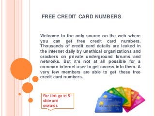 FREE CREDIT CARD NUMBERS 
Welcome to the only source on the web where 
you can get free credit card numbers. 
Thousands of credit card details are leaked in 
the internet daily by unethical organizations and 
crackers on private underground forums and 
networks. But it’s not at all possible for a 
common internet user to get access into them. A 
very few members are able to get these free 
credit card numbers. 
For Link go to 5th 
slide and 
onwards 
 