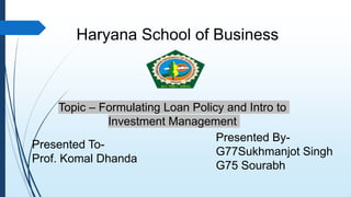 Haryana School of Business
Topic – Formulating Loan Policy and Intro to
Investment Management
Presented To-
Prof. Komal Dhanda
Presented By-
G77Sukhmanjot Singh
G75 Sourabh
 