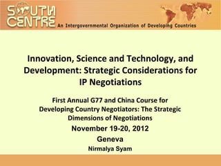 Innovation, Science and Technology, and
Development: Strategic Considerations for
              IP Negotiations
      First Annual G77 and China Course for
   Developing Country Negotiators: The Strategic
            Dimensions of Negotiations
             November 19-20, 2012
                    Geneva
                  Nirmalya Syam
 